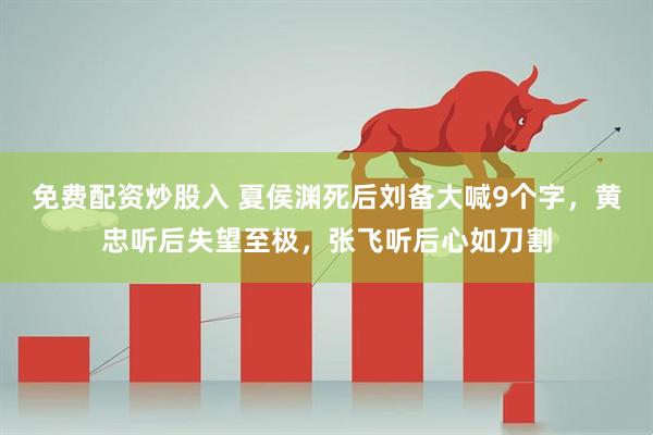 免费配资炒股入 夏侯渊死后刘备大喊9个字，黄忠听后失望至极，张飞听后心如刀割