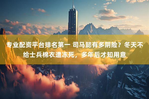 专业配资平台排名第一 司马懿有多阴险？冬天不给士兵棉衣遭冻死，多年后才知用意