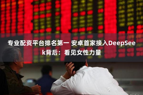专业配资平台排名第一 安卓首家接入DeepSeek背后：看见女性力量