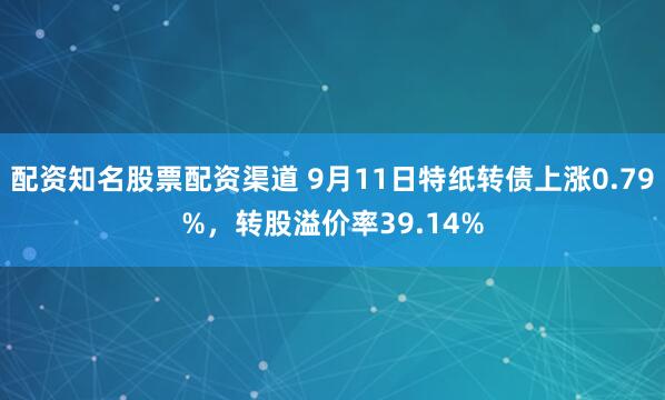 配资知名股票配资渠道 9月11日特纸转债上涨0.79%，转股溢价率39.14%