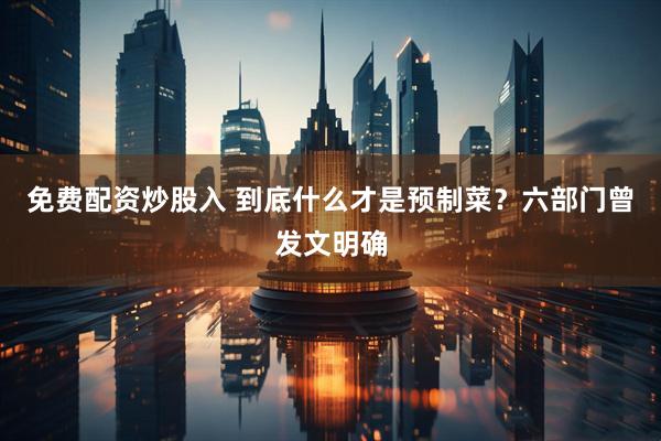 免费配资炒股入 到底什么才是预制菜？六部门曾发文明确