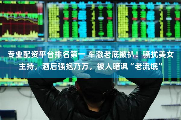 专业配资平台排名第一 车澈老底被扒！骚扰美女主持，酒后强抱乃万，被人暗讽“老流氓”