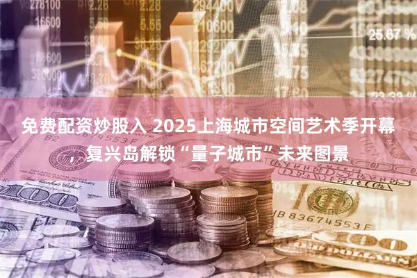 免费配资炒股入 2025上海城市空间艺术季开幕，复兴岛解锁“量子城市”未来图景