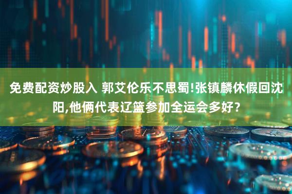 免费配资炒股入 郭艾伦乐不思蜀!张镇麟休假回沈阳,他俩代表辽篮参加全运会多好？
