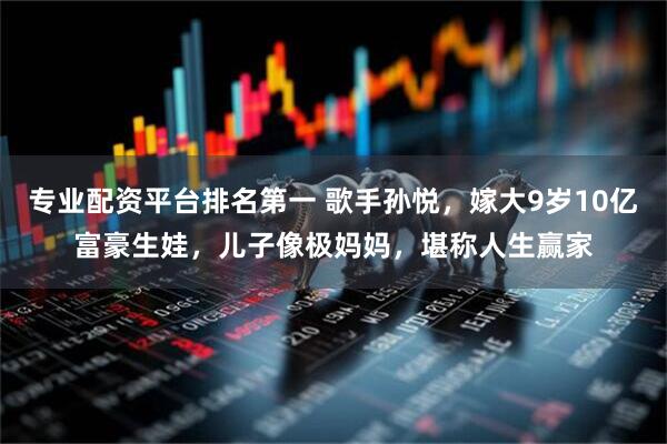 专业配资平台排名第一 歌手孙悦，嫁大9岁10亿富豪生娃，儿子像极妈妈，堪称人生赢家