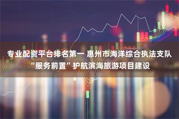 专业配资平台排名第一 惠州市海洋综合执法支队“服务前置”护航滨海旅游项目建设
