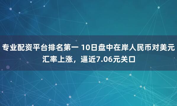 专业配资平台排名第一 10日盘中在岸人民币对美元汇率上涨，逼近7.06元关口