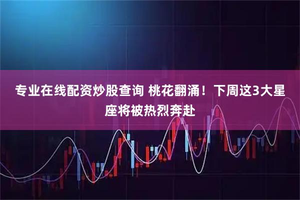 专业在线配资炒股查询 桃花翻涌！下周这3大星座将被热烈奔赴