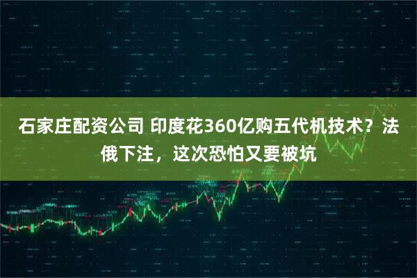 石家庄配资公司 印度花360亿购五代机技术？法俄下注，这次恐怕又要被坑