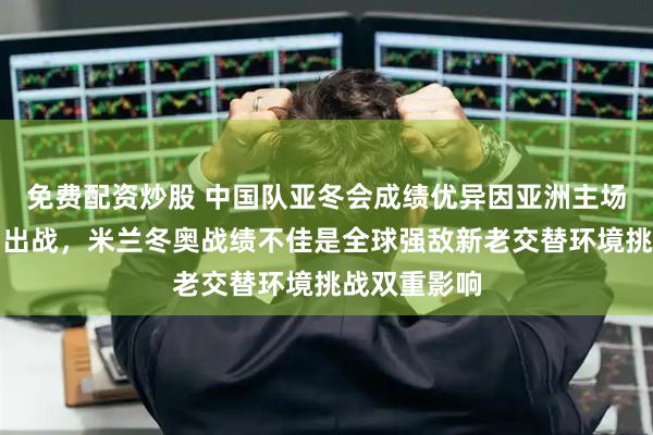 免费配资炒股 中国队亚冬会成绩优异因亚洲主场优势全主力出战，米兰冬奥战绩不佳是全球强敌新老交替环境挑战双重影响