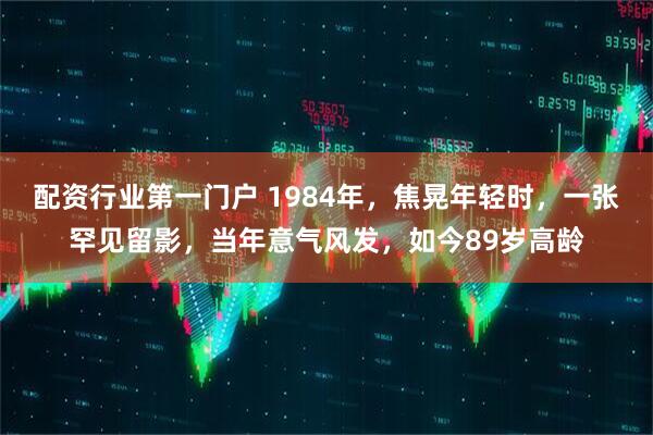 配资行业第一门户 1984年，焦晃年轻时，一张罕见留影，当年意气风发，如今89岁高龄