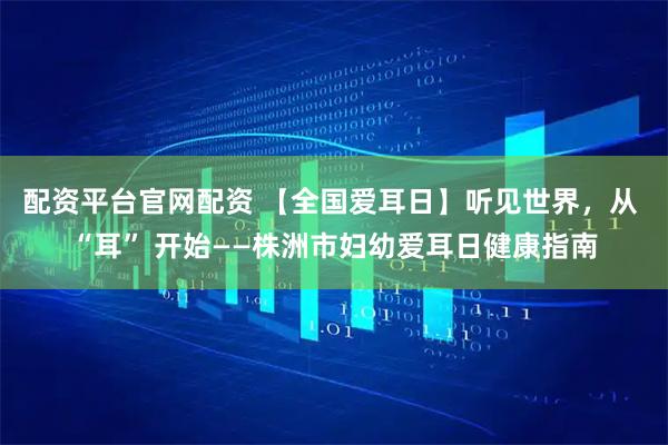 配资平台官网配资 【全国爱耳日】听见世界，从 “耳” 开始——株洲市妇幼爱耳日健康指南