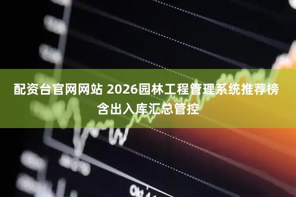 配资台官网网站 2026园林工程管理系统推荐榜 含出入库汇总管控
