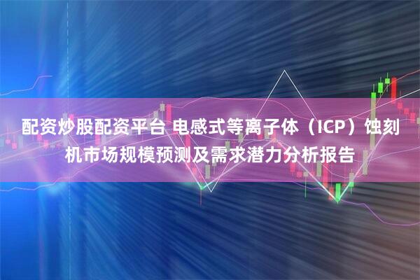 配资炒股配资平台 电感式等离子体（ICP）蚀刻机市场规模预测及需求潜力分析报告