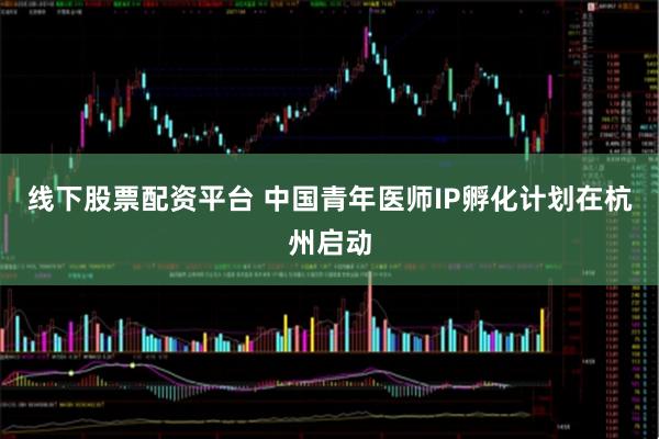 线下股票配资平台 中国青年医师IP孵化计划在杭州启动