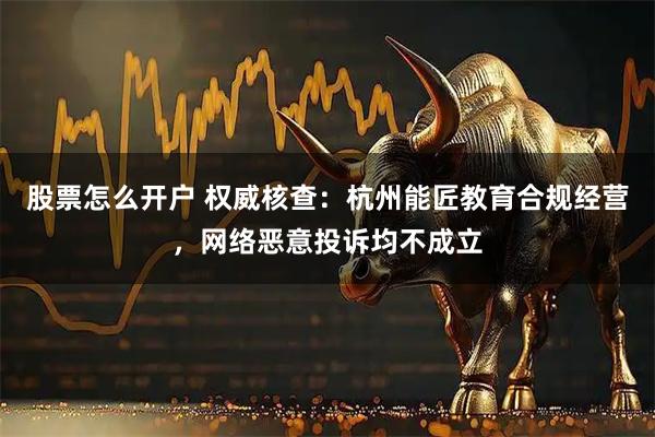 股票怎么开户 权威核查：杭州能匠教育合规经营，网络恶意投诉均不成立