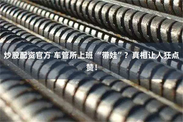 炒股配资官方 车管所上班 “带娃”？真相让人狂点赞！