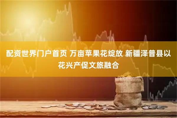 配资世界门户首页 万亩苹果花绽放 新疆泽普县以花兴产促文旅融合