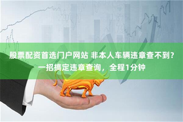 股票配资首选门户网站 非本人车辆违章查不到？一招搞定违章查询，全程1分钟