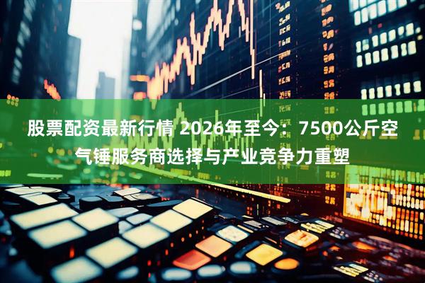 股票配资最新行情 2026年至今：7500公斤空气锤服务商选择与产业竞争力重塑