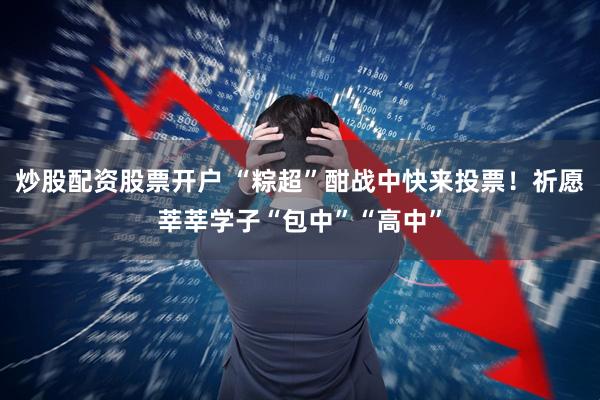炒股配资股票开户 “粽超”酣战中快来投票！祈愿莘莘学子“包中”“高中”